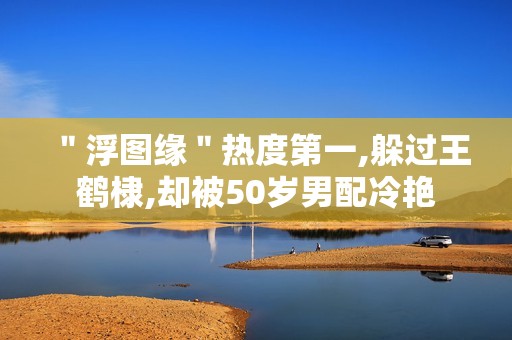 ＂浮图缘＂热度第一,躲过王鹤棣,却被50岁男配冷艳