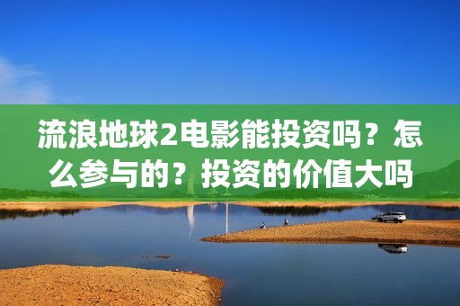 流浪地球2电影能投资吗？怎么参与的？投资的价值大吗？(流浪地球2电影在线观看免费播放)