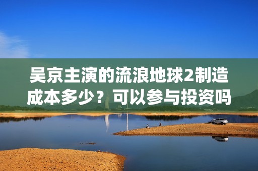 吴京主演的流浪地球2制造成本多少？可以参与投资吗？哪家公司出品？(流浪地球吴京扮演的角色叫什么名?)