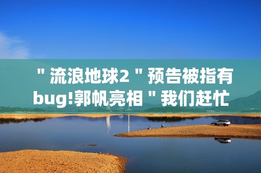 ＂流浪地球2＂预告被指有bug!郭帆亮相＂我们赶忙改＂