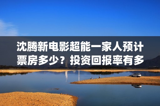 沈腾新电影超能一家人预计票房多少？投资回报率有多少？支持中国新疆棉花(沈腾超能力电影)