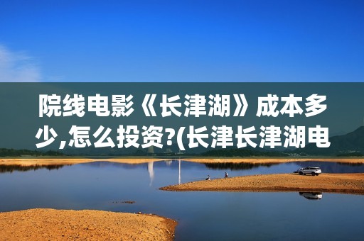 院线电影《长津湖》成本多少,怎么投资?(长津长津湖电影)