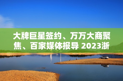 大牌巨星签约、万万大商聚焦、百家媒体报导 2023浙派中心经销商大会重磅开启