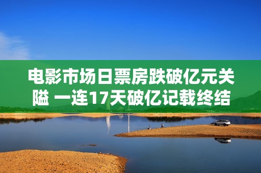 电影市场日票房跌破亿元关隘 一连17天破亿记载终结