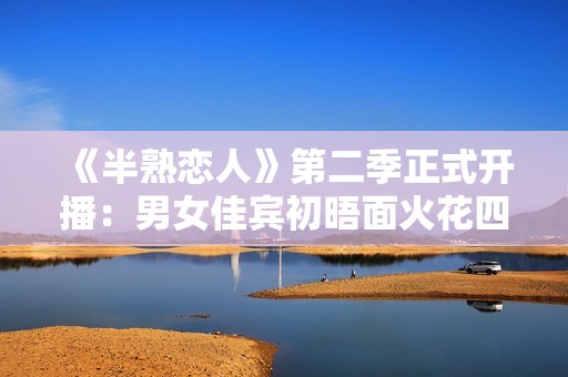 《半熟恋人》第二季正式开播：男女佳宾初晤面火花四溅，王子文提早“锁CP”