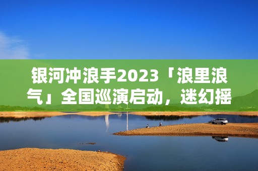 银河冲浪手2023「浪里浪气」全国巡演启动，迷幻摇滚畅游浪漫银河