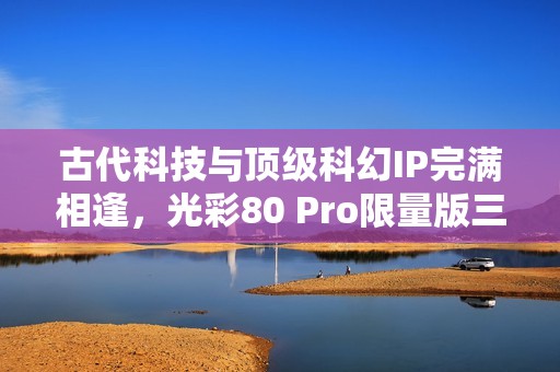 古代科技与顶级科幻IP完满相逢，光彩80 Pro限量版三体动画联名礼盒震动来袭！
