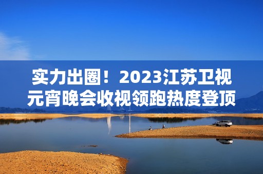 实力出圈！2023江苏卫视元宵晚会收视领跑热度登顶