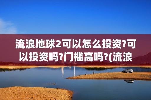 流浪地球2可以怎么投资?可以投资吗?门槛高吗?(流浪地球2怎么样)