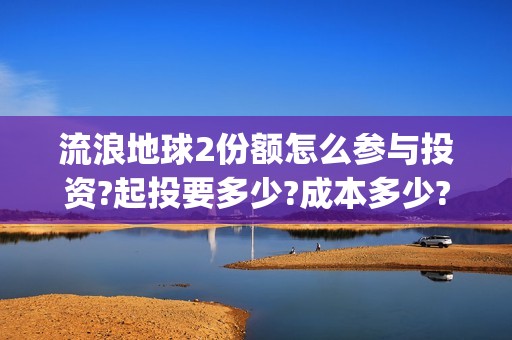 流浪地球2份额怎么参与投资?起投要多少?成本多少?(流浪地球二的剧情)