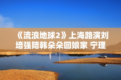 《流浪地球2》上海路演刘培强陪韩朵朵回娘家 宁理现场投喂“马兆海鸥”薯条