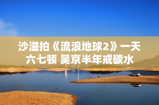 沙溢拍《流浪地球2》一天六七顿 吴京半年戒碳水