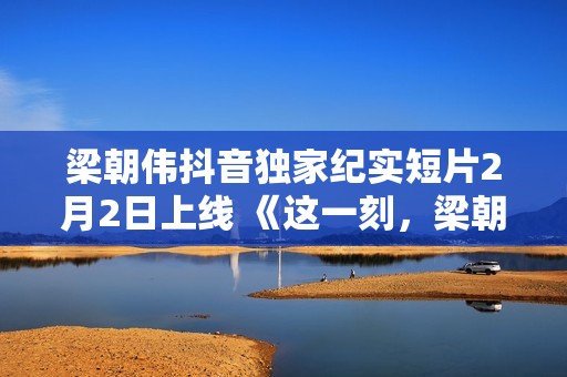 梁朝伟抖音独家纪实短片2月2日上线 《这一刻，梁朝伟对你说》分享人生故事
