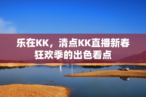 乐在KK，清点KK直播新春狂欢季的出色看点