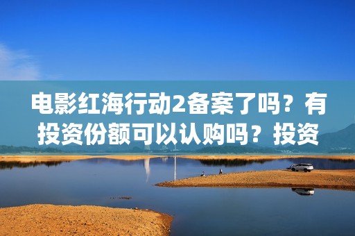 电影红海行动2备案了吗？有投资份额可以认购吗？投资成本多少？(电影红海行动2在线观看全集视频)