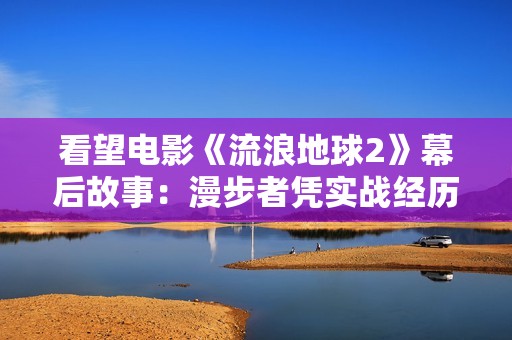 看望电影《流浪地球2》幕后故事：漫步者凭实战经历为剧组处理困难