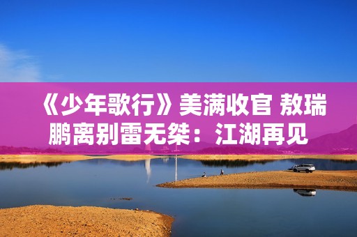 《少年歌行》美满收官 敖瑞鹏离别雷无桀：江湖再见