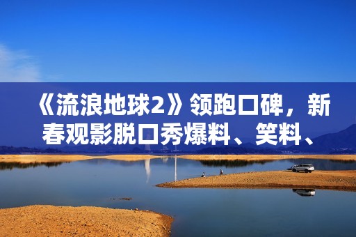 《流浪地球2》领跑口碑，新春观影脱口秀爆料、笑料、养料齐飞！