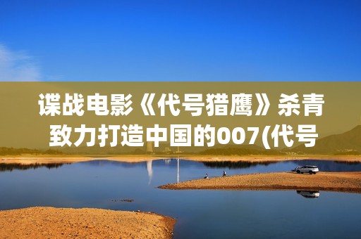 谍战电影《代号猎鹰》杀青 致力打造中国的007(代号谍战剧全集高清播放)