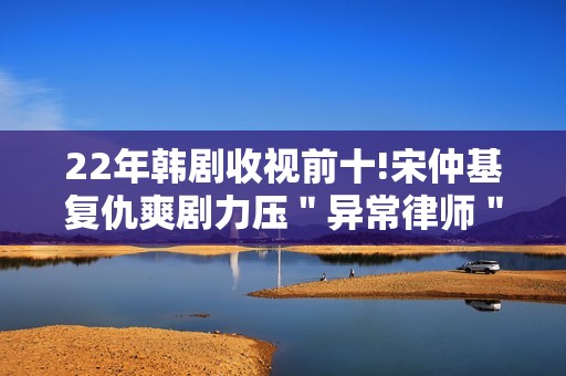 22年韩剧收视前十!宋仲基复仇爽剧力压＂异常律师＂