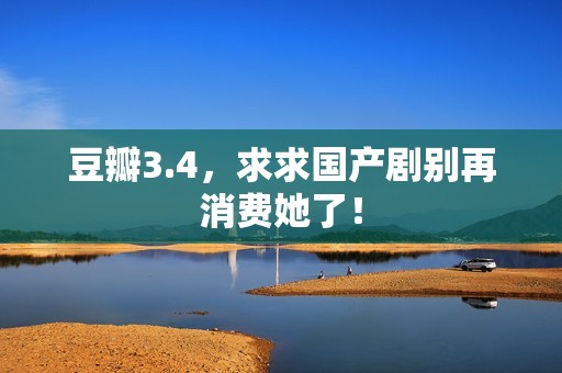 豆瓣3.4，求求国产剧别再消费她了！
