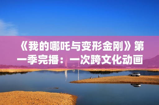 《我的哪吒与变形金刚》第一季完播：一次跨文化动画叙事的成功实践(我的哪吒与变形金刚为什么只有26集)