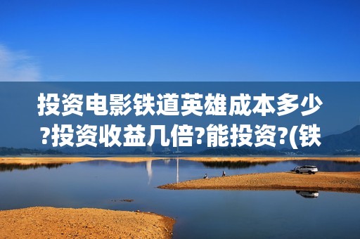 投资电影铁道英雄成本多少?投资收益几倍?能投资?(铁道英雄投资多少钱)