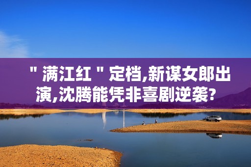 ＂满江红＂定档,新谋女郎出演,沈腾能凭非喜剧逆袭?