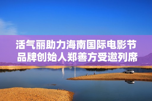 活气丽助力海南国际电影节 品牌创始人郑善方受邀列席