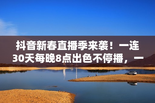 抖音新春直播季来袭！一连30天每晚8点出色不停播，一同暖和中国年