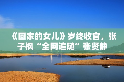 《回家的女儿》岁终收官，张子枫“全网追随”张贤静