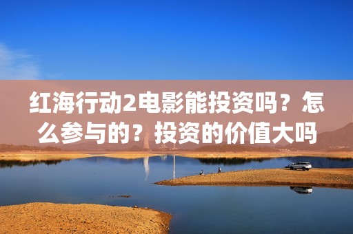 红海行动2电影能投资吗？怎么参与的？投资的价值大吗？(红海行动2电影播放在线观看)