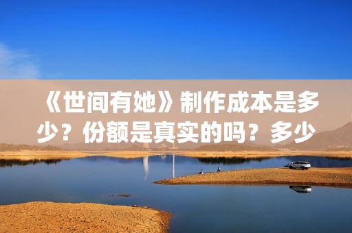《世间有她》制作成本是多少？份额是真实的吗？多少钱一份？(世间有她出品方)