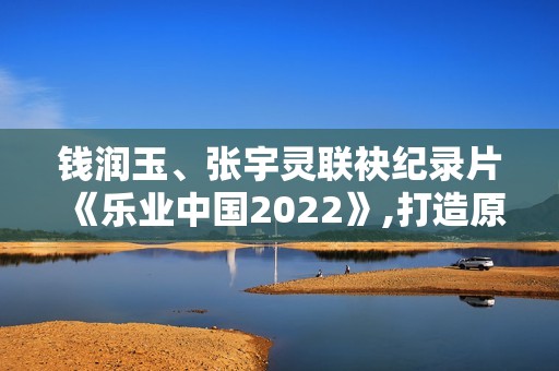 钱润玉、张宇灵联袂纪录片《乐业中国2022》,打造原创单曲《有灵》呼吁存眷植物维护