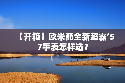 【开箱】欧米茄全新超霸’57手表怎样选？