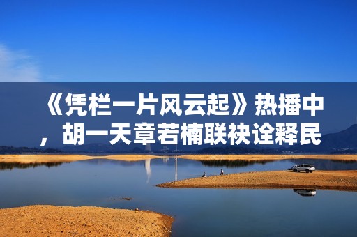 《凭栏一片风云起》热播中，胡一天章若楠联袂诠释民国情怀