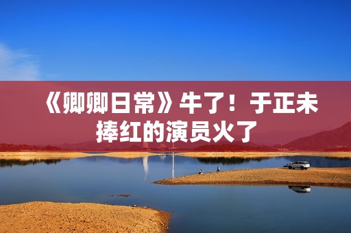 《卿卿日常》牛了！于正未捧红的演员火了