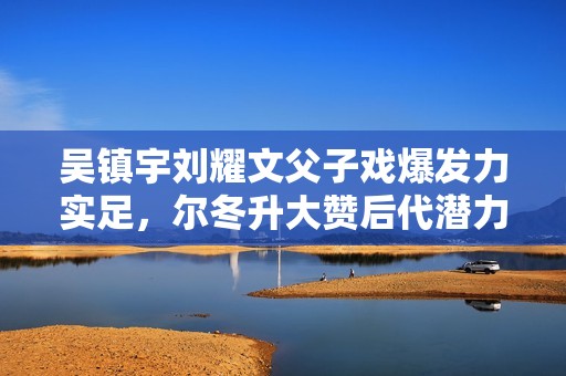 吴镇宇刘耀文父子戏爆发力实足，尔冬升大赞后代潜力有限