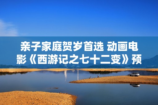 亲子家庭贺岁首选 动画电影《西游记之七十二变》预售开启