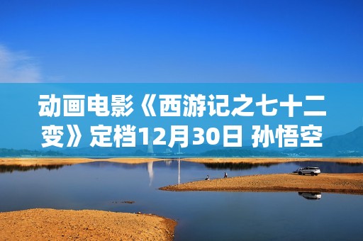 动画电影《西游记之七十二变》定档12月30日 孙悟空开启欢欣学仙之旅