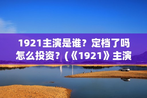 1921主演是谁？定档了吗怎么投资？(《1921》主演)