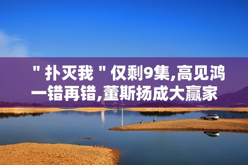 ＂扑灭我＂仅剩9集,高见鸿一错再错,董斯扬成大赢家