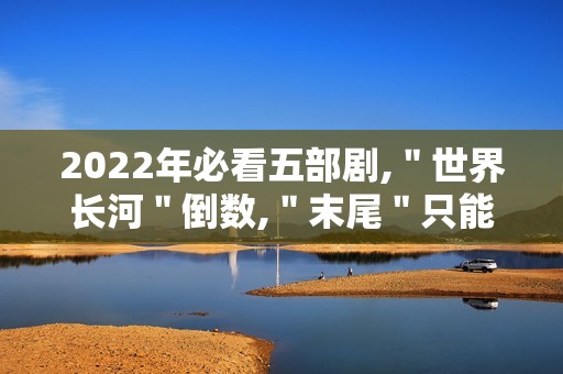 2022年必看五部剧,＂世界长河＂倒数,＂末尾＂只能第二