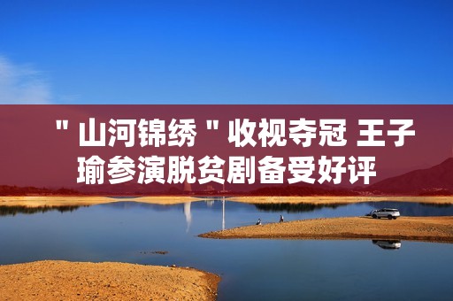 ＂山河锦绣＂收视夺冠 王子瑜参演脱贫剧备受好评