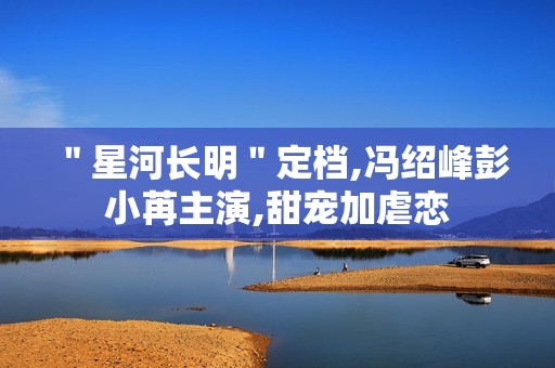 ＂星河长明＂定档,冯绍峰彭小苒主演,甜宠加虐恋