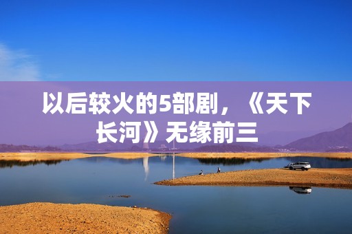 以后较火的5部剧，《天下长河》无缘前三