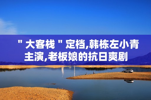 ＂大客栈＂定档,韩栋左小青主演,老板娘的抗日爽剧