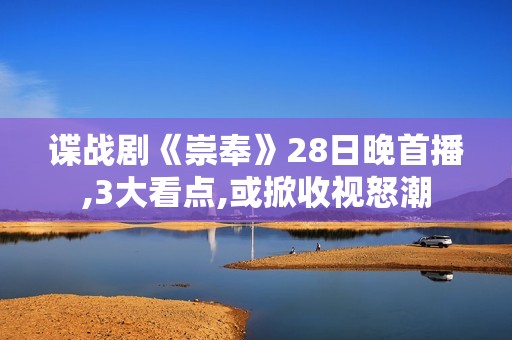 谍战剧《崇奉》28日晚首播,3大看点,或掀收视怒潮