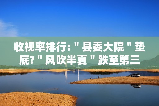 收视率排行:＂县委大院＂垫底?＂风吹半夏＂跌至第三