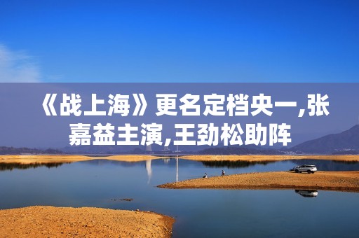 《战上海》更名定档央一,张嘉益主演,王劲松助阵